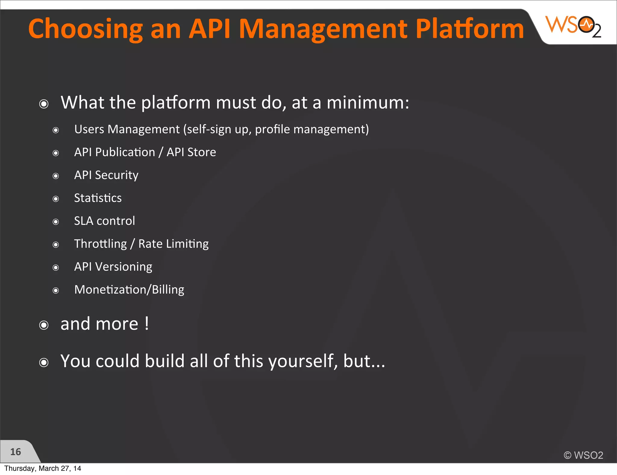 Choosing	
  an	
  API	
  Management	
  Pla=orm
16
๏ What	
  the	
  pla2orm	
  must	
  do,	
  at	
  a	
  minimum:
๏ Users	
  Management	
  (self-­‐sign	
  up,	
  proﬁle	
  management)
๏ API	
  Publica?on	
  /	
  API	
  Store
๏ API	
  Security
๏ Sta?s?cs
๏ SLA	
  control
๏ ThroTling	
  /	
  Rate	
  Limi?ng
๏ API	
  Versioning
๏ Mone?za?on/Billing
๏ and	
  more	
  !
๏ You	
  could	
  build	
  all	
  of	
  this	
  yourself,	
  but...
Thursday, March 27, 14
 