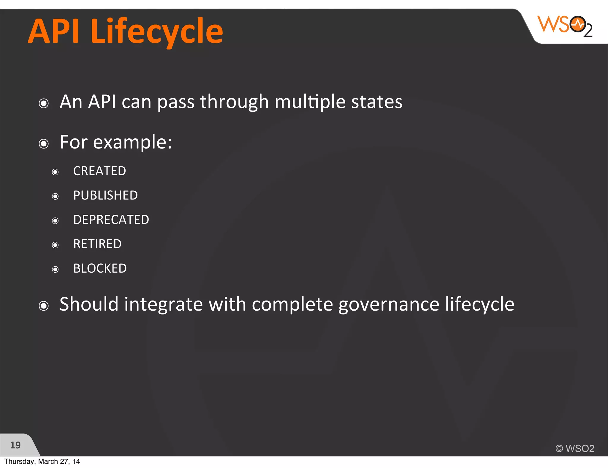 API	
  Lifecycle
๏ An	
  API	
  can	
  pass	
  through	
  mul)ple	
  states
๏ For	
  example:
๏ CREATED
๏ PUBLISHED
๏ DEPRECATED
๏ RETIRED
๏ BLOCKED
๏ Should	
  integrate	
  with	
  complete	
  governance	
  lifecycle
19
Thursday, March 27, 14
 