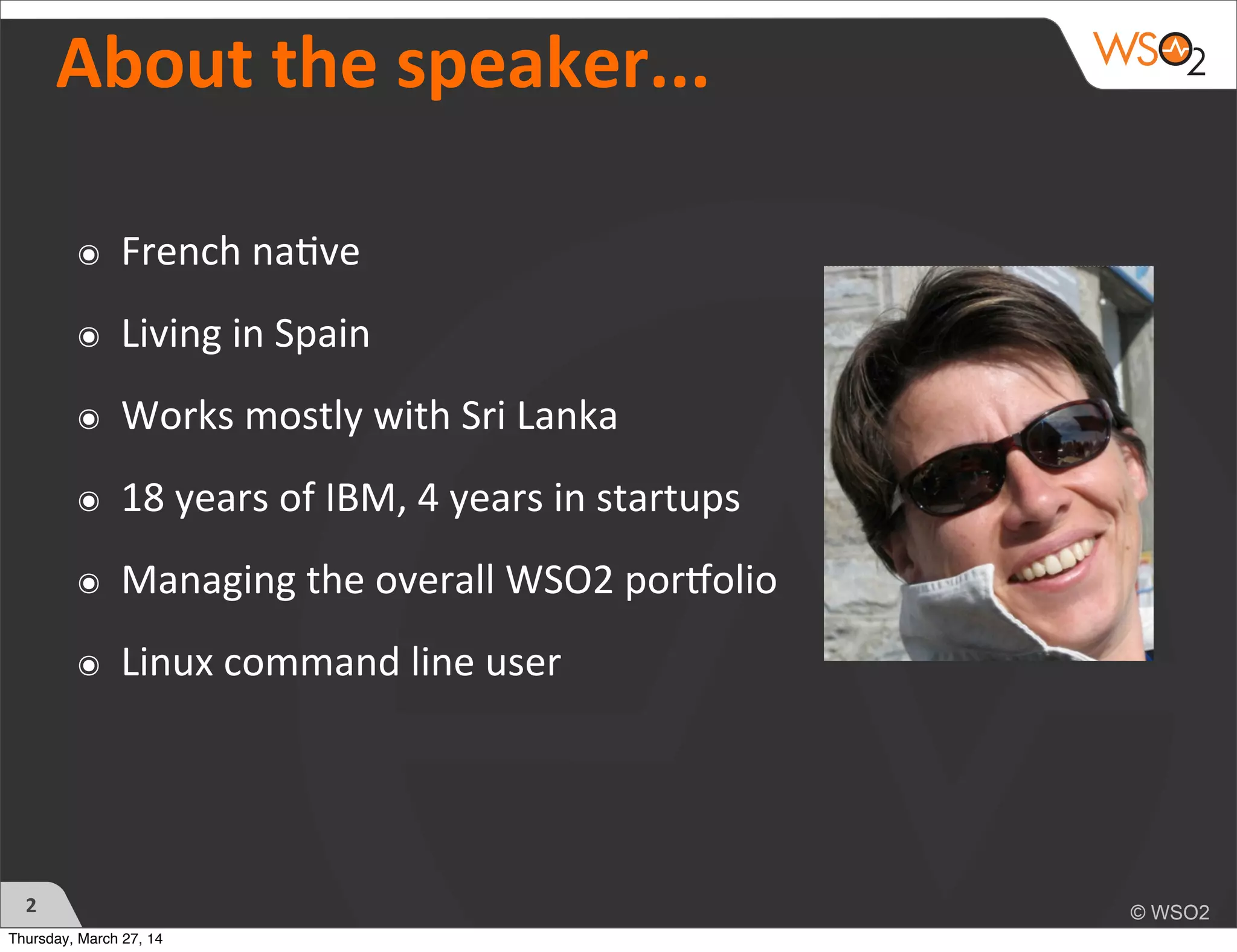 About	
  the	
  speaker...
๏ French	
  na)ve
๏ Living	
  in	
  Spain
๏ Works	
  mostly	
  with	
  Sri	
  Lanka
๏ 18	
  years	
  of	
  IBM,	
  4	
  years	
  in	
  startups
๏ Managing	
  the	
  overall	
  WSO2	
  porDolio
๏ Linux	
  command	
  line	
  user
2
Thursday, March 27, 14
 