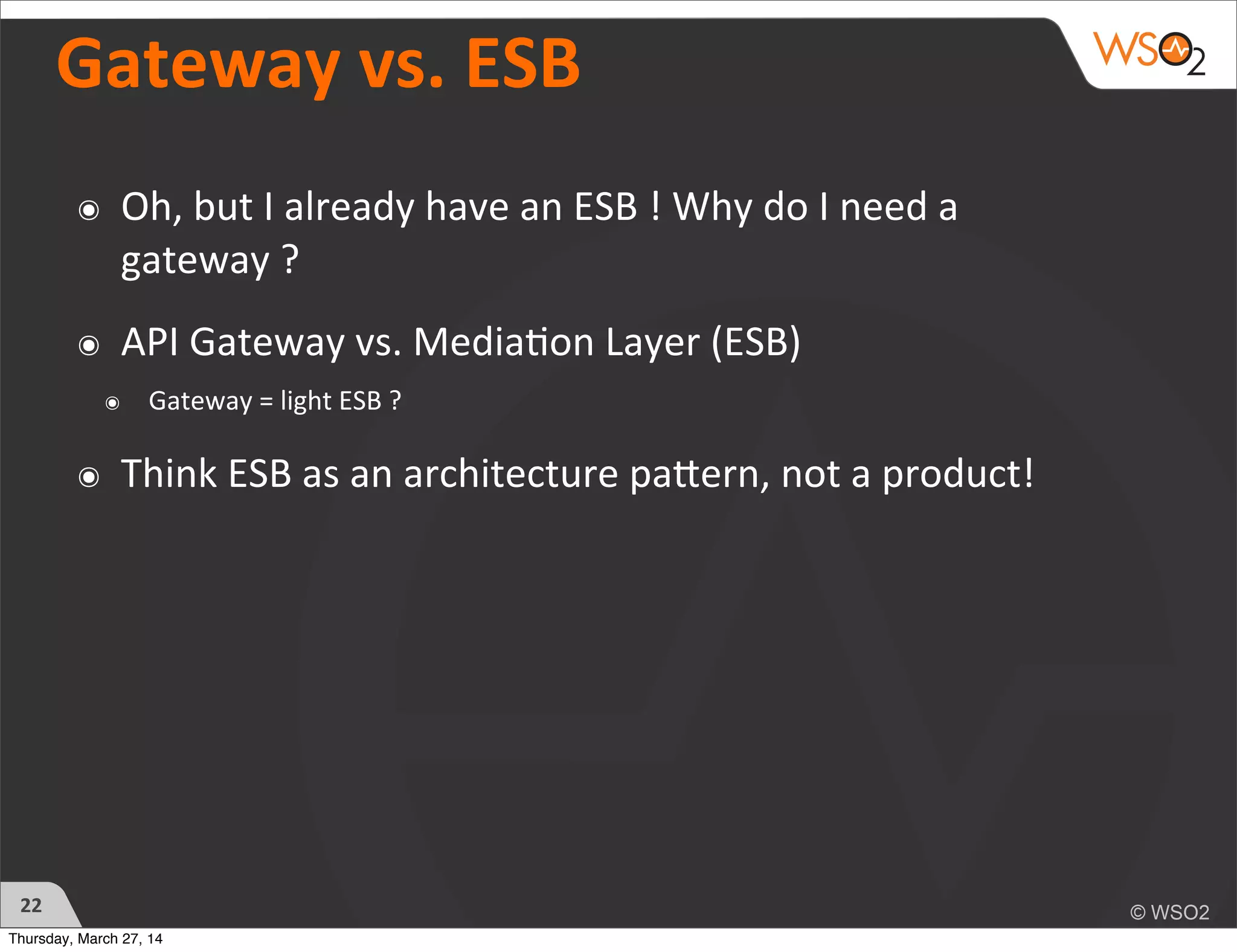 Gateway	
  vs.	
  ESB
22
๏ Oh,	
  but	
  I	
  already	
  have	
  an	
  ESB	
  !	
  Why	
  do	
  I	
  need	
  a	
  
gateway	
  ?
๏ API	
  Gateway	
  vs.	
  Media)on	
  Layer	
  (ESB)
๏ Gateway	
  =	
  light	
  ESB	
  ?	
  
๏ Think	
  ESB	
  as	
  an	
  architecture	
  pahern,	
  not	
  a	
  product!
Thursday, March 27, 14
 