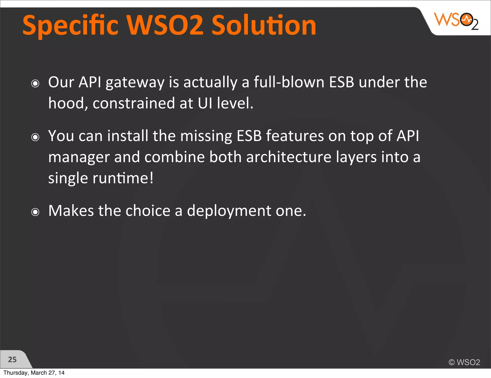 Speciﬁc	
  WSO2	
  Soluon
๏ Our	
  API	
  gateway	
  is	
  actually	
  a	
  full-­‐blown	
  ESB	
  under	
  the	
  
hood,	
  constrained	
  at	
  UI	
  level.	
  
๏ You	
  can	
  install	
  the	
  missing	
  ESB	
  features	
  on	
  top	
  of	
  API	
  
manager	
  and	
  combine	
  both	
  architecture	
  layers	
  into	
  a	
  
single	
  run)me!
๏ Makes	
  the	
  choice	
  a	
  deployment	
  one.
25
Thursday, March 27, 14
 