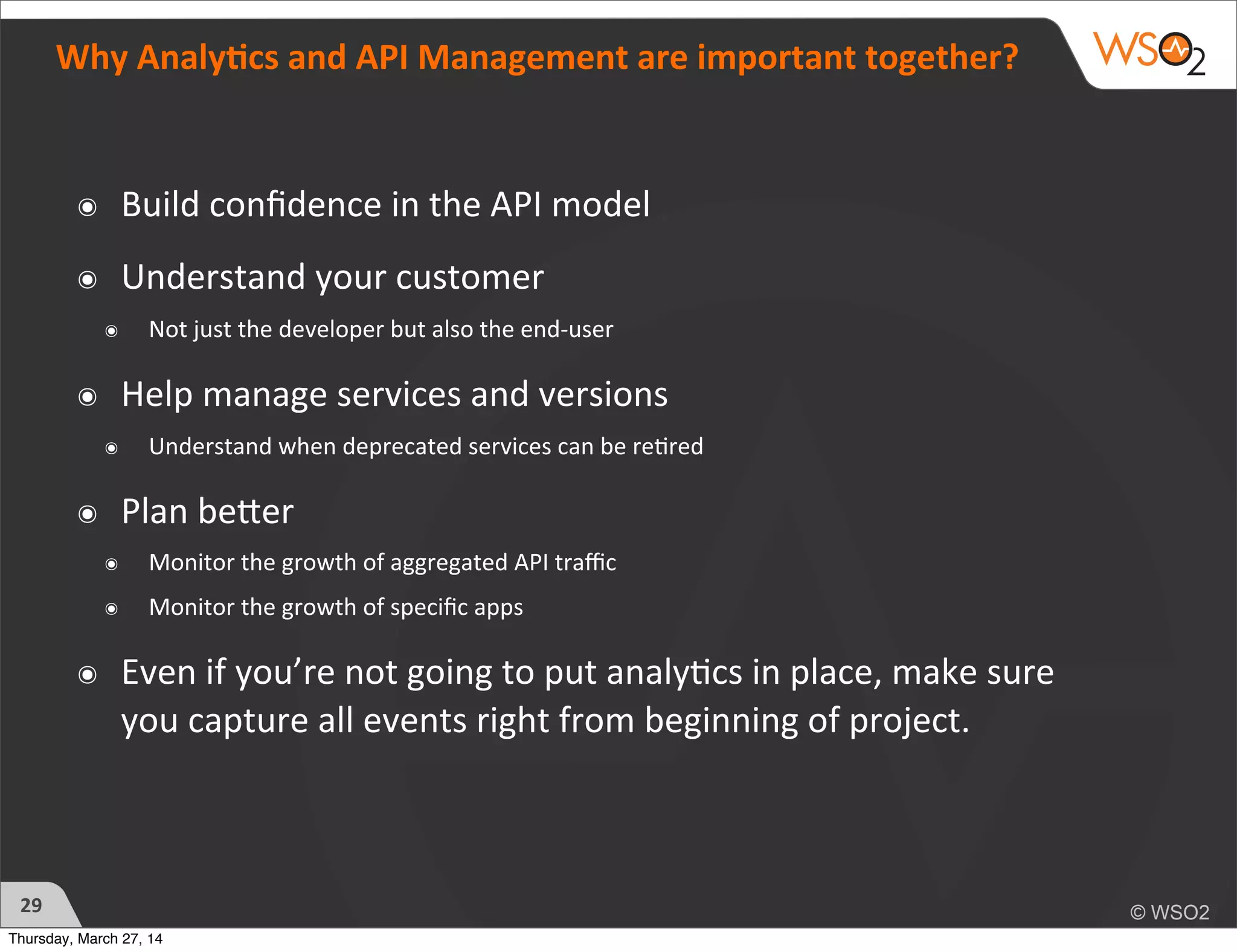 Why	
  Analy6cs	
  and	
  API	
  Management	
  are	
  important	
  together?
๏ Build	
  conﬁdence	
  in	
  the	
  API	
  model
๏ Understand	
  your	
  customer	
  
๏ Not	
  just	
  the	
  developer	
  but	
  also	
  the	
  end-­‐user
๏ Help	
  manage	
  services	
  and	
  versions
๏ Understand	
  when	
  deprecated	
  services	
  can	
  be	
  re?red
๏ Plan	
  beTer
๏ Monitor	
  the	
  growth	
  of	
  aggregated	
  API	
  traﬃc
๏ Monitor	
  the	
  growth	
  of	
  speciﬁc	
  apps
๏ Even	
  if	
  you’re	
  not	
  going	
  to	
  put	
  analy?cs	
  in	
  place,	
  make	
  sure	
  
you	
  capture	
  all	
  events	
  right	
  from	
  beginning	
  of	
  project.
29
Thursday, March 27, 14
 