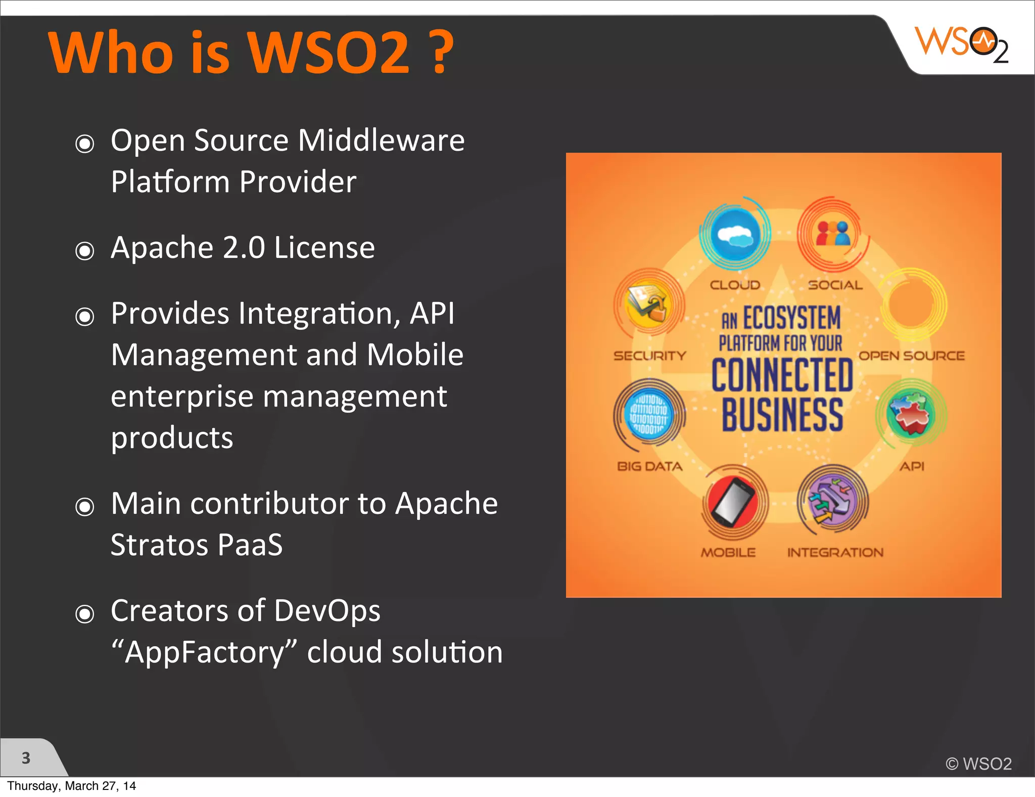 Who	
  is	
  WSO2	
  ?	
  
๏ Open	
  Source	
  Middleware	
  
Pla2orm	
  Provider
๏ Apache	
  2.0	
  License
๏ Provides	
  Integra?on,	
  API	
  
Management	
  and	
  Mobile	
  
enterprise	
  management	
  
products
๏ Main	
  contributor	
  to	
  Apache	
  
Stratos	
  PaaS
๏ Creators	
  of	
  DevOps	
  
“AppFactory”	
  cloud	
  solu?on
3
Thursday, March 27, 14
 