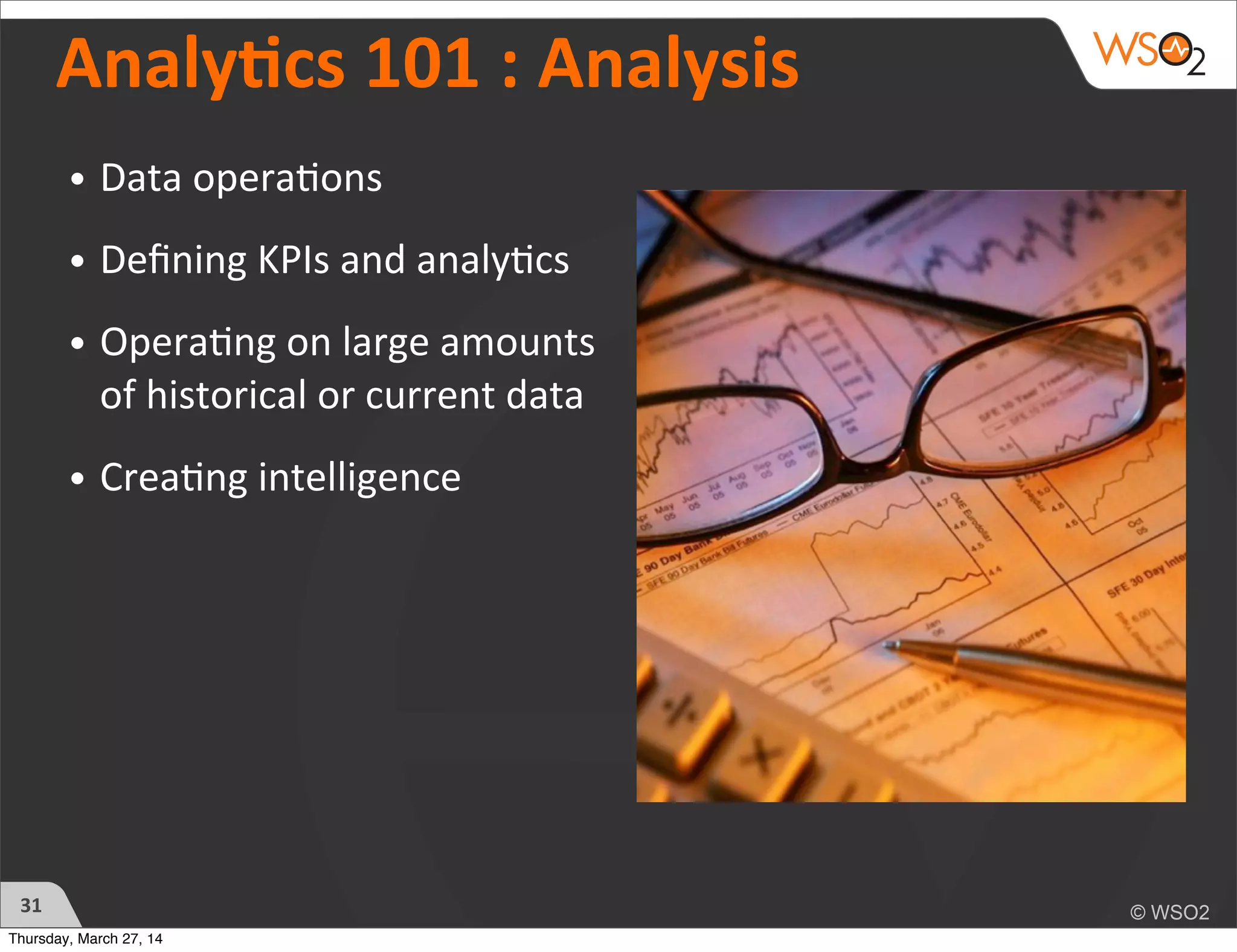 Analycs	
  101	
  :	
  Analysis
• Data	
  opera)ons
• Deﬁning	
  KPIs	
  and	
  analy)cs
• Opera)ng	
  on	
  large	
  amounts	
  
of	
  historical	
  or	
  current	
  data
• Crea)ng	
  intelligence	
  
31
Thursday, March 27, 14
 