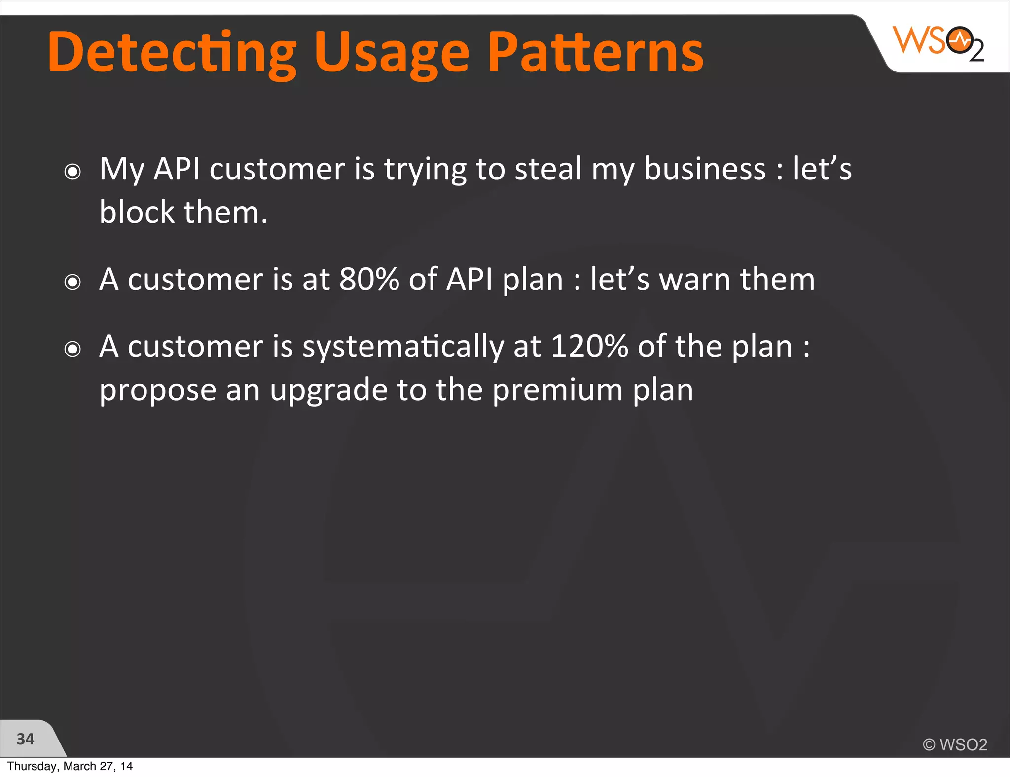 Detecng	
  Usage	
  PaZerns
๏ My	
  API	
  customer	
  is	
  trying	
  to	
  steal	
  my	
  business	
  :	
  let’s	
  
block	
  them.
๏ A	
  customer	
  is	
  at	
  80%	
  of	
  API	
  plan	
  :	
  let’s	
  warn	
  them	
  
๏ A	
  customer	
  is	
  systema)cally	
  at	
  120%	
  of	
  the	
  plan	
  :	
  
propose	
  an	
  upgrade	
  to	
  the	
  premium	
  plan
34
Thursday, March 27, 14
 