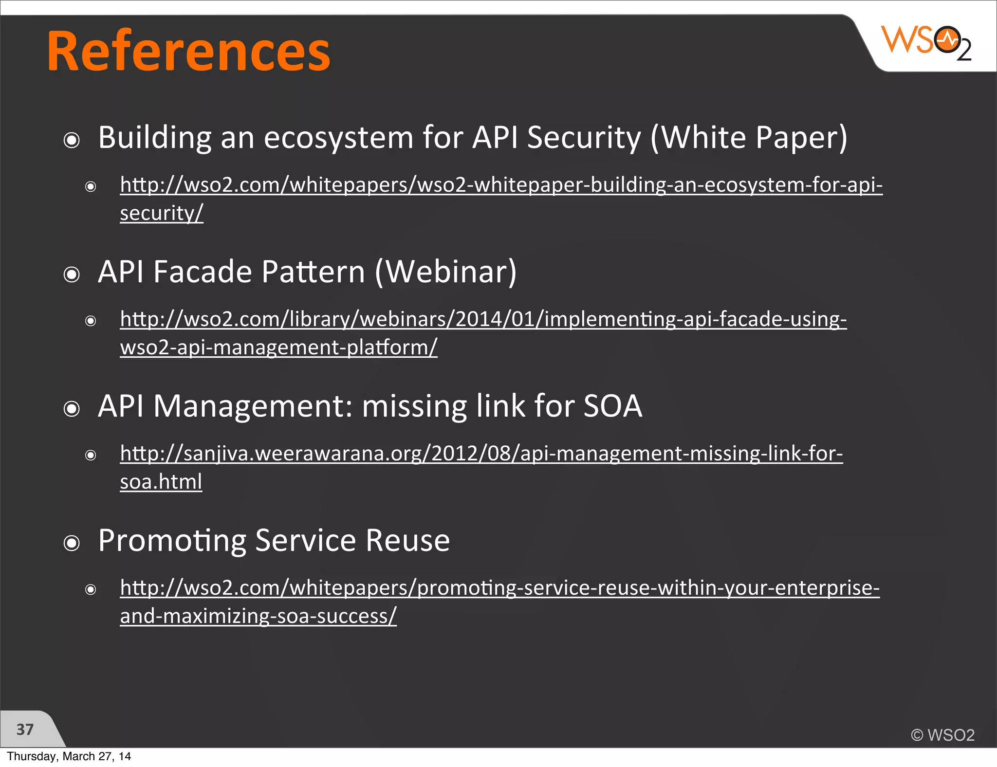 References
๏ Building	
  an	
  ecosystem	
  for	
  API	
  Security	
  (White	
  Paper)
๏ hhp://wso2.com/whitepapers/wso2-­‐whitepaper-­‐building-­‐an-­‐ecosystem-­‐for-­‐api-­‐
security/
๏ API	
  Facade	
  Pahern	
  (Webinar)
๏ hhp://wso2.com/library/webinars/2014/01/implemen)ng-­‐api-­‐facade-­‐using-­‐
wso2-­‐api-­‐management-­‐plaDorm/
๏ API	
  Management:	
  missing	
  link	
  for	
  SOA	
  
๏ hhp://sanjiva.weerawarana.org/2012/08/api-­‐management-­‐missing-­‐link-­‐for-­‐
soa.html
๏ Promo)ng	
  Service	
  Reuse	
  
๏ hhp://wso2.com/whitepapers/promo)ng-­‐service-­‐reuse-­‐within-­‐your-­‐enterprise-­‐
and-­‐maximizing-­‐soa-­‐success/
37
Thursday, March 27, 14
 