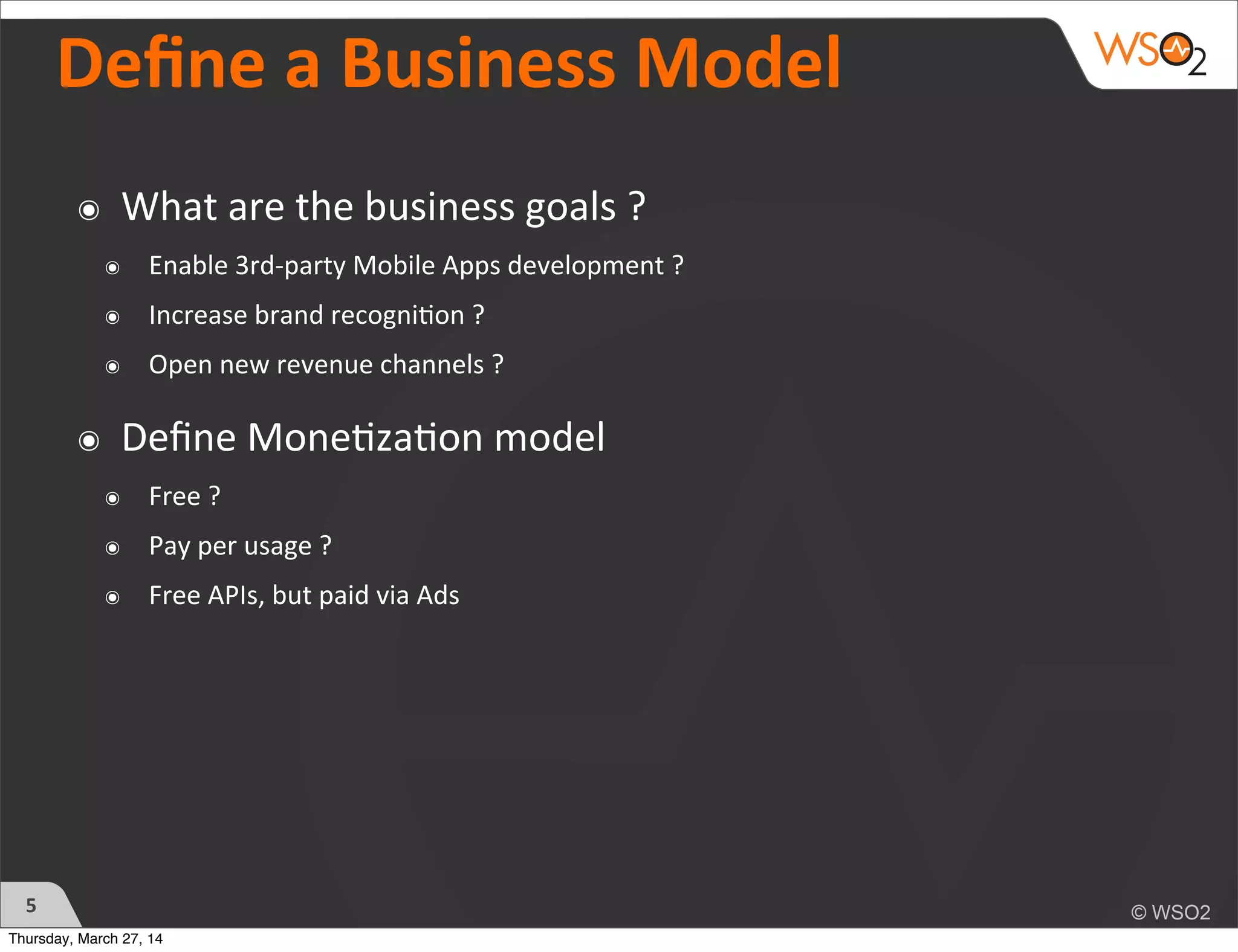 Deﬁne	
  a	
  Business	
  Model
5
๏ What	
  are	
  the	
  business	
  goals	
  ?	
  
๏ Enable	
  3rd-­‐party	
  Mobile	
  Apps	
  development	
  ?	
  
๏ Increase	
  brand	
  recogni)on	
  ?
๏ Open	
  new	
  revenue	
  channels	
  ?
๏ Deﬁne	
  Mone)za)on	
  model	
  
๏ Free	
  ?	
  
๏ Pay	
  per	
  usage	
  ?
๏ Free	
  APIs,	
  but	
  paid	
  via	
  Ads
Thursday, March 27, 14
 
