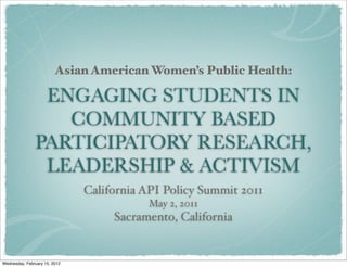 Asian American Women’s Public Health:

                ENGAGING STUDENTS IN
                  COMMUNITY BASED
               PARTICIPATORY RESEARCH,
                LEADERSHIP & ACTIVISM
                               California API Policy Summit 2011
                                          May 2, 2011
                                    Sacramento, California


Wednesday, February 15, 2012
 