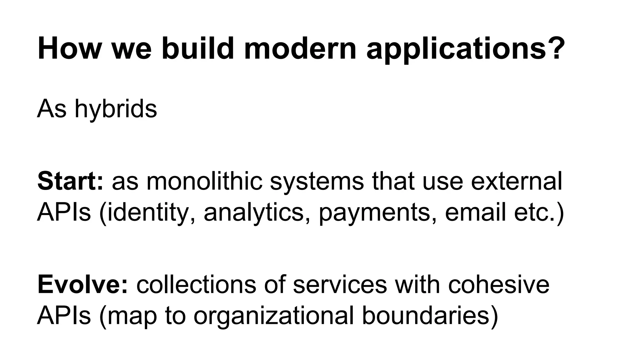 How we build modern applications? As hybrids Start: as monolithic systems that use external APIs (identity, analytics, payments, email etc.) Evolve: collections of services with cohesive APIs (map to organizational boundaries) 