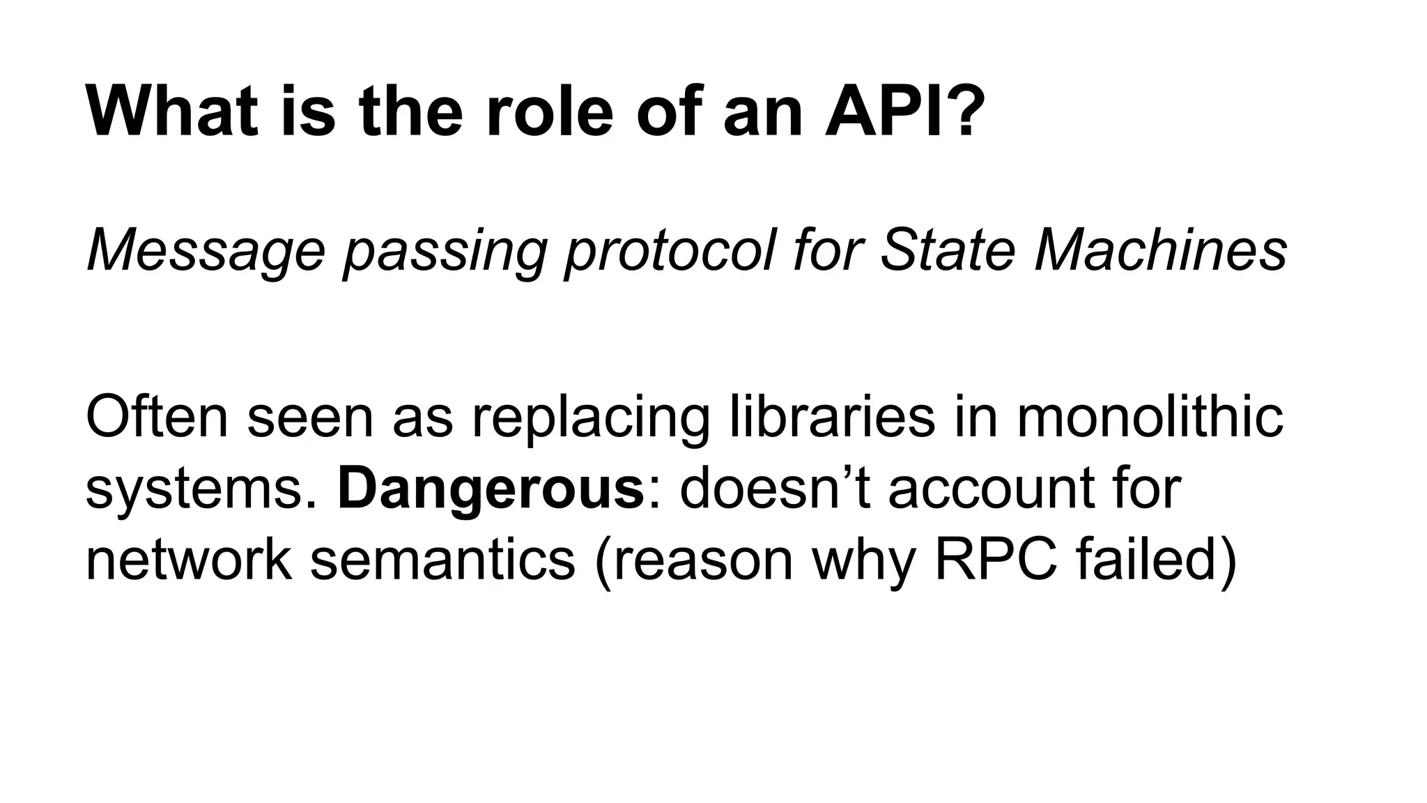 What is the role of an API? Message passing protocol for State Machines Often seen as replacing libraries in monolithic systems. Dangerous: doesn’t account for network semantics (reason why RPC failed) 