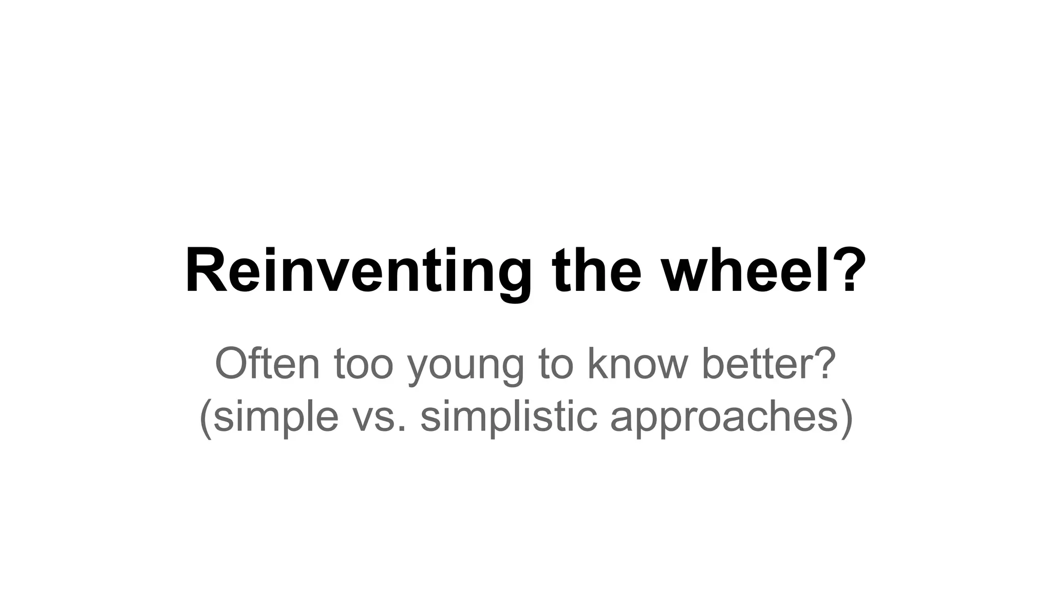 Reinventing the wheel? Often too young to know better? (simple vs. simplistic approaches) 