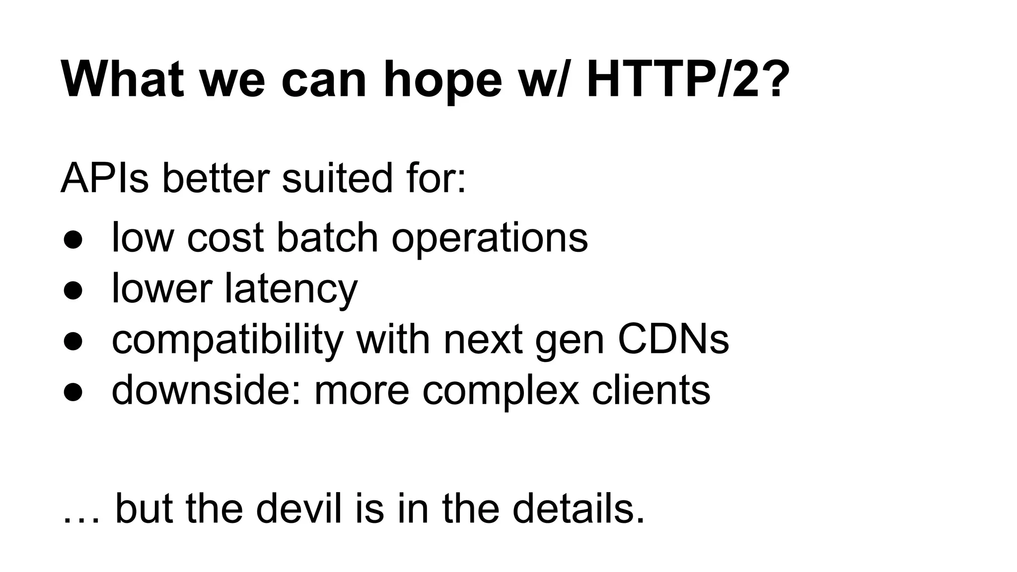 APIs better suited for: ● low cost batch operations ● lower latency ● compatibility with next gen CDNs ● downside: more complex clients … but the devil is in the details. What we can hope w/ HTTP/2? 