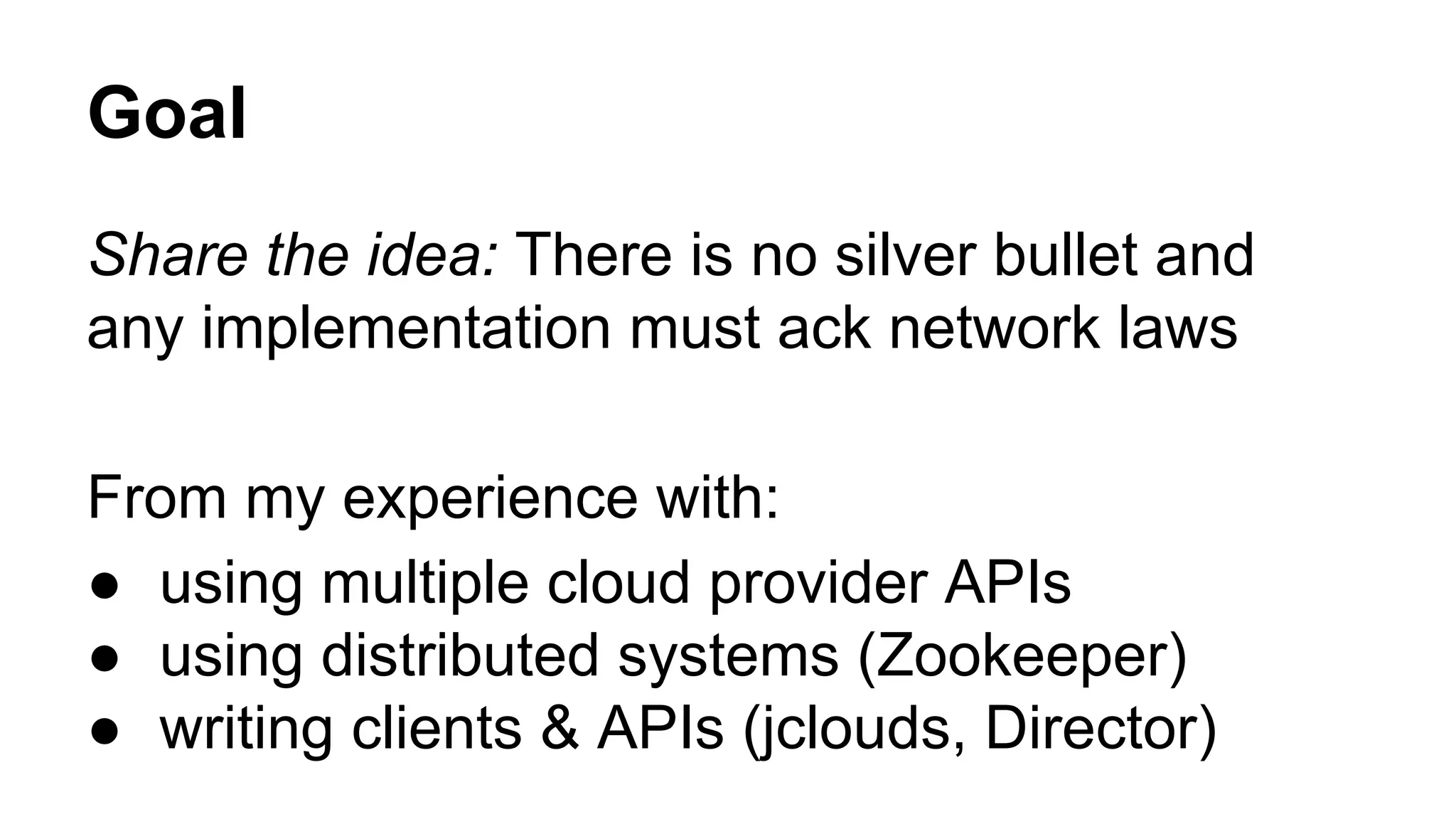 Goal Share the idea: There is no silver bullet and any implementation must ack network laws From my experience with: ● using multiple cloud provider APIs ● using distributed systems (Zookeeper) ● writing clients & APIs (jclouds, Director) 