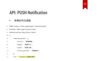 "/topics/{議題名稱}"
API: PUSH Notiﬁcation
推播給特定議題
POST https://fcm.googleapis.com/fcm/send
Content-Type:application/json
Authorization:key={Your Auth}
{
"notification": {
"title": "推播標題",
"body": "推播內文",
"icon": "推播小圖",
"click_action": "推播動作"
},
"to":
01.
02.
03.
04.05.
06.
07.
08.
09.
10.
11.
12.
15
 