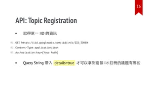 API: Topic Registration
取得單一 IID 的資訊
GET https://iid.googleapis.com/iid/info/IID_TOKEN
Content-Type:application/json
Authorization:key={Your Auth}
Query String 帶入 details=true 才可以拿到這個 iid 註冊的議題有哪些
01.
02.
03.
16
 