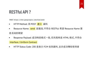 RESTful API ?
POST https://fcm.googleapis.com/fcm/send
HTTP Method: 用 POST 建立 資料
Resource Name: send 是動詞, 不符合 RESTful 希望 Resource Name 要
是名詞的期望
Response Payload: 成功時的格式一致, 但失敗時是 HTML 格式, 不符合
Interface / Uniform Contract
HTTP Status Code: 200 是表示 FCM 收到資料, 並非成功傳給使用者
21
 