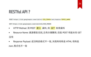 RESTful API ?
POST https://iid.googleapis.com/iid/v1/ IID_TOKEN /rel/topics/ TOPIC_NAME
GET https://iid.googleapis.com/iid/info/IID_TOKEN
HTTP Method: 用 POST 建立 資料, 用 GET 取得資料
Resource Name: 資源都是名詞, 且有分層關係, 但是 POST 有版本而 GET
沒有
Response Payload: 成功時的格式不一致, 失敗時有時是 HTML 有時是
Json, 格式也不一致
26
 