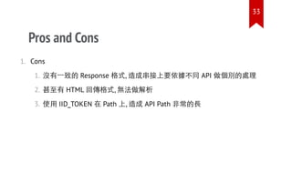 Pros and Cons
1. Cons
1. 沒有一致的 Response 格式, 造成串接上要依據不同 API 做個別的處理
2. 甚至有 HTML 回傳格式, 無法做解析
3. 使用 IID_TOKEN 在 Path 上, 造成 API Path 非常的長
33
 