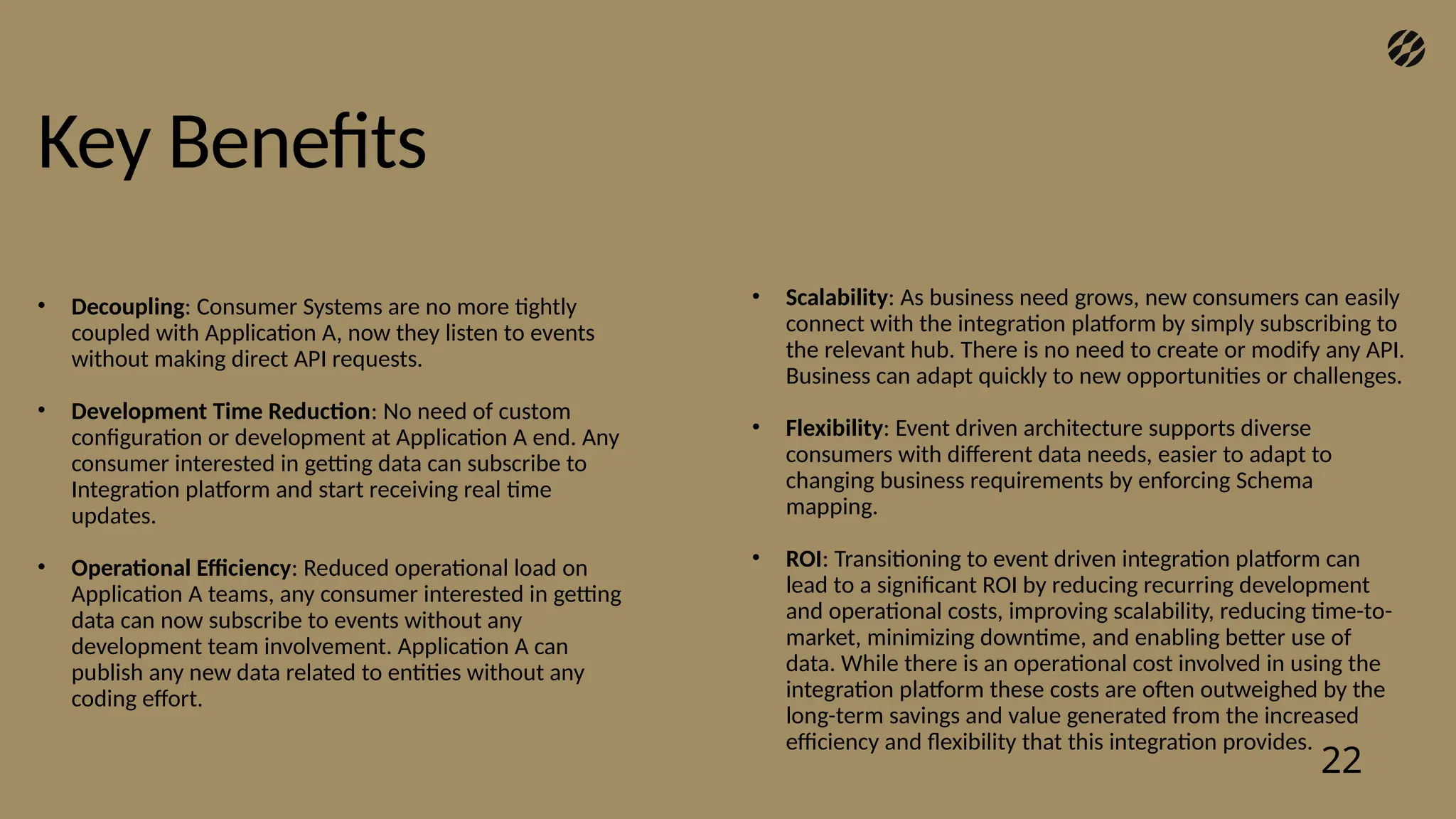 Key Benefits
22
• Decoupling: Consumer Systems are no more tightly
coupled with Application A, now they listen to events
without making direct API requests.
• Development Time Reduction: No need of custom
configuration or development at Application A end. Any
consumer interested in getting data can subscribe to
Integration platform and start receiving real time
updates.
• Operational Efficiency: Reduced operational load on
Application A teams, any consumer interested in getting
data can now subscribe to events without any
development team involvement. Application A can
publish any new data related to entities without any
coding effort.
• Scalability: As business need grows, new consumers can easily
connect with the integration platform by simply subscribing to
the relevant hub. There is no need to create or modify any API.
Business can adapt quickly to new opportunities or challenges.
• Flexibility: Event driven architecture supports diverse
consumers with different data needs, easier to adapt to
changing business requirements by enforcing Schema
mapping.
• ROI: Transitioning to event driven integration platform can
lead to a significant ROI by reducing recurring development
and operational costs, improving scalability, reducing time-to-
market, minimizing downtime, and enabling better use of
data. While there is an operational cost involved in using the
integration platform these costs are often outweighed by the
long-term savings and value generated from the increased
efficiency and flexibility that this integration provides.
 