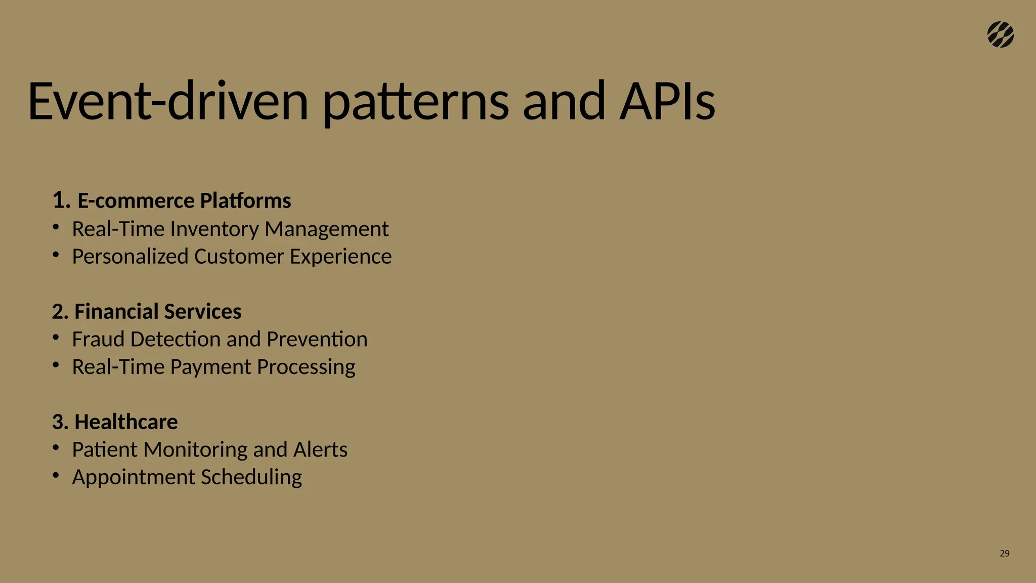 29
Event-driven patterns and APIs
1. E-commerce Platforms
• Real-Time Inventory Management
• Personalized Customer Experience
2. Financial Services
• Fraud Detection and Prevention
• Real-Time Payment Processing
3. Healthcare
• Patient Monitoring and Alerts
• Appointment Scheduling
 