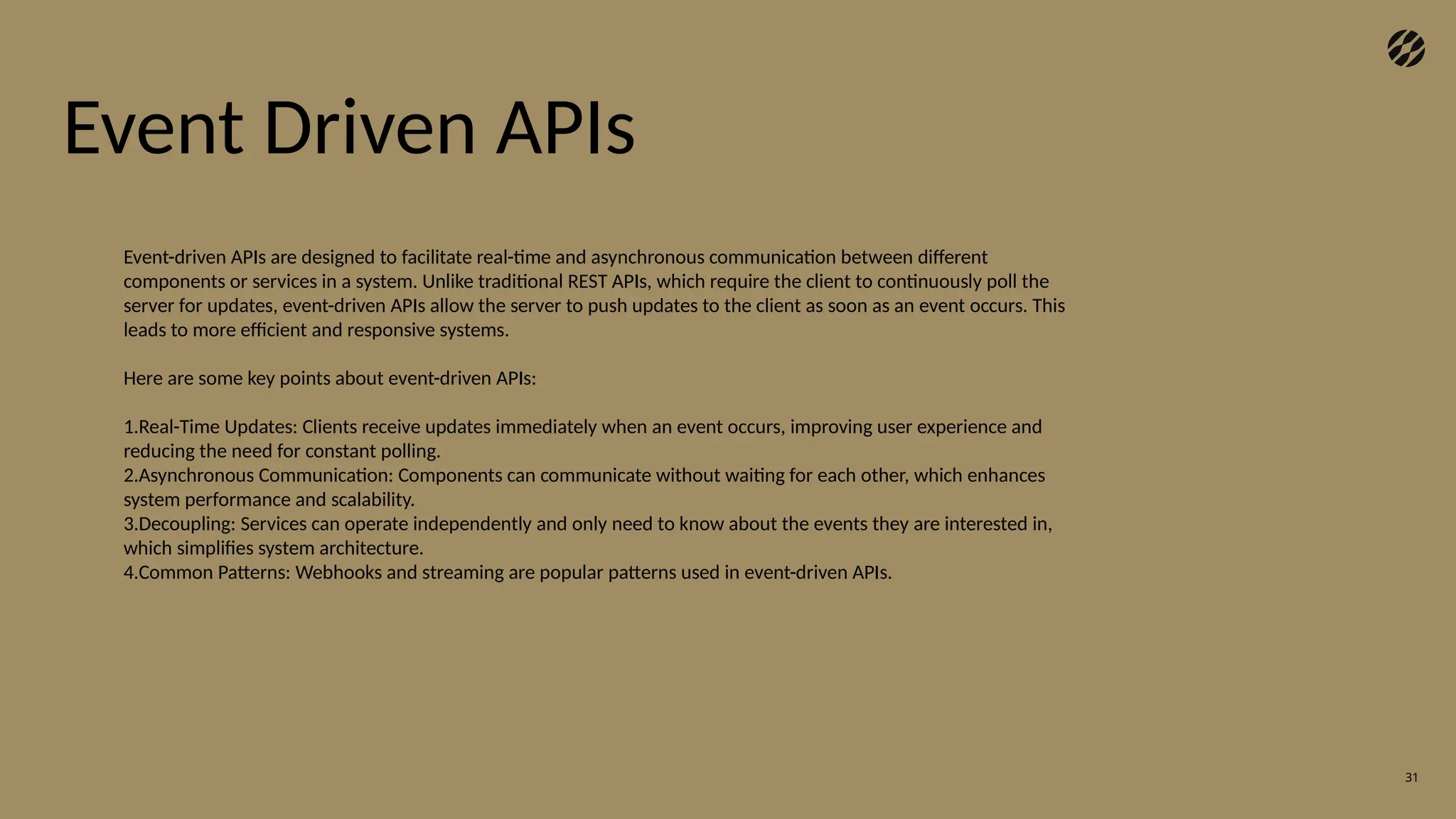 31
Event Driven APIs
Event-driven APIs are designed to facilitate real-time and asynchronous communication between different
components or services in a system. Unlike traditional REST APIs, which require the client to continuously poll the
server for updates, event-driven APIs allow the server to push updates to the client as soon as an event occurs. This
leads to more efficient and responsive systems.
Here are some key points about event-driven APIs:
1.Real-Time Updates: Clients receive updates immediately when an event occurs, improving user experience and
reducing the need for constant polling.
2.Asynchronous Communication: Components can communicate without waiting for each other, which enhances
system performance and scalability.
3.Decoupling: Services can operate independently and only need to know about the events they are interested in,
which simplifies system architecture.
4.Common Patterns: Webhooks and streaming are popular patterns used in event-driven APIs.
 