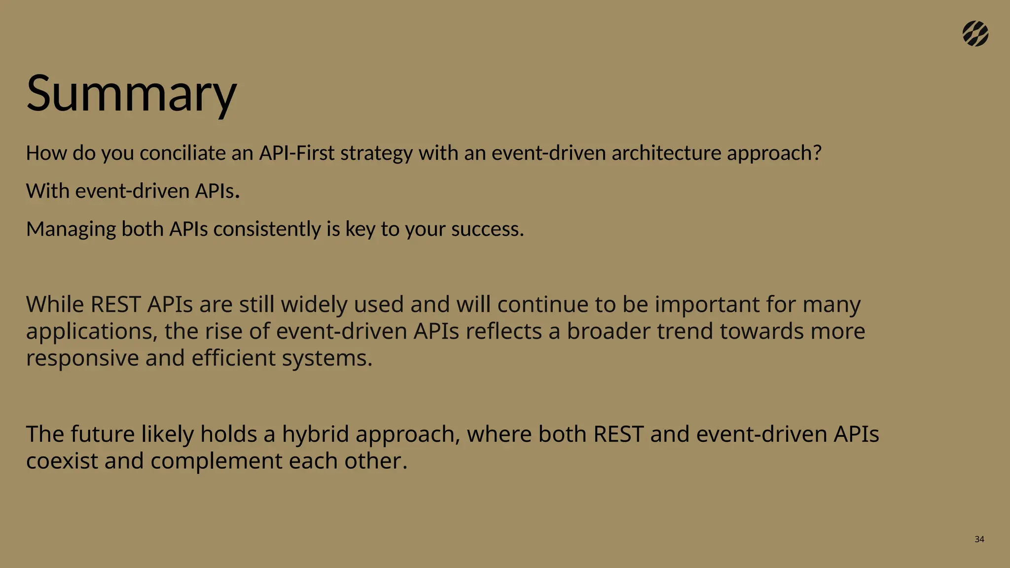 Summary
34
How do you conciliate an API-First strategy with an event-driven architecture approach?
With event-driven APIs.
Managing both APIs consistently is key to your success.
While REST APIs are still widely used and will continue to be important for many
applications, the rise of event-driven APIs reflects a broader trend towards more
responsive and efficient systems.
The future likely holds a hybrid approach, where both REST and event-driven APIs
coexist and complement each other.
 