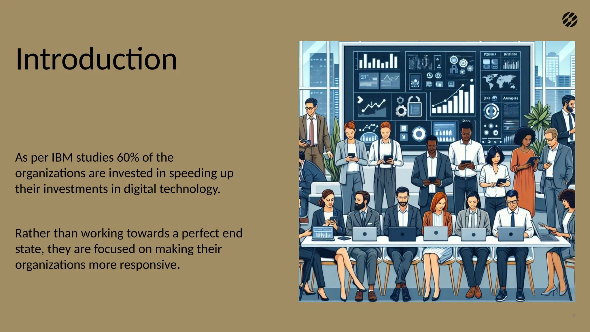 Introduction
As per IBM studies 60% of the
organizations are invested in speeding up
their investments in digital technology.
Rather than working towards a perfect end
state, they are focused on making their
organizations more responsive.
4
 