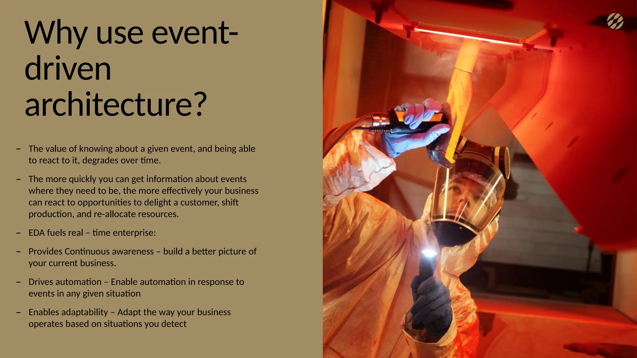 9
Why use event-
driven
architecture?
– The value of knowing about a given event, and being able
to react to it, degrades over time.
– The more quickly you can get information about events
where they need to be, the more effectively your business
can react to opportunities to delight a customer, shift
production, and re-allocate resources.
– EDA fuels real – time enterprise:
– Provides Continuous awareness – build a better picture of
your current business.
– Drives automation – Enable automation in response to
events in any given situation
– Enables adaptability – Adapt the way your business
operates based on situations you detect
 