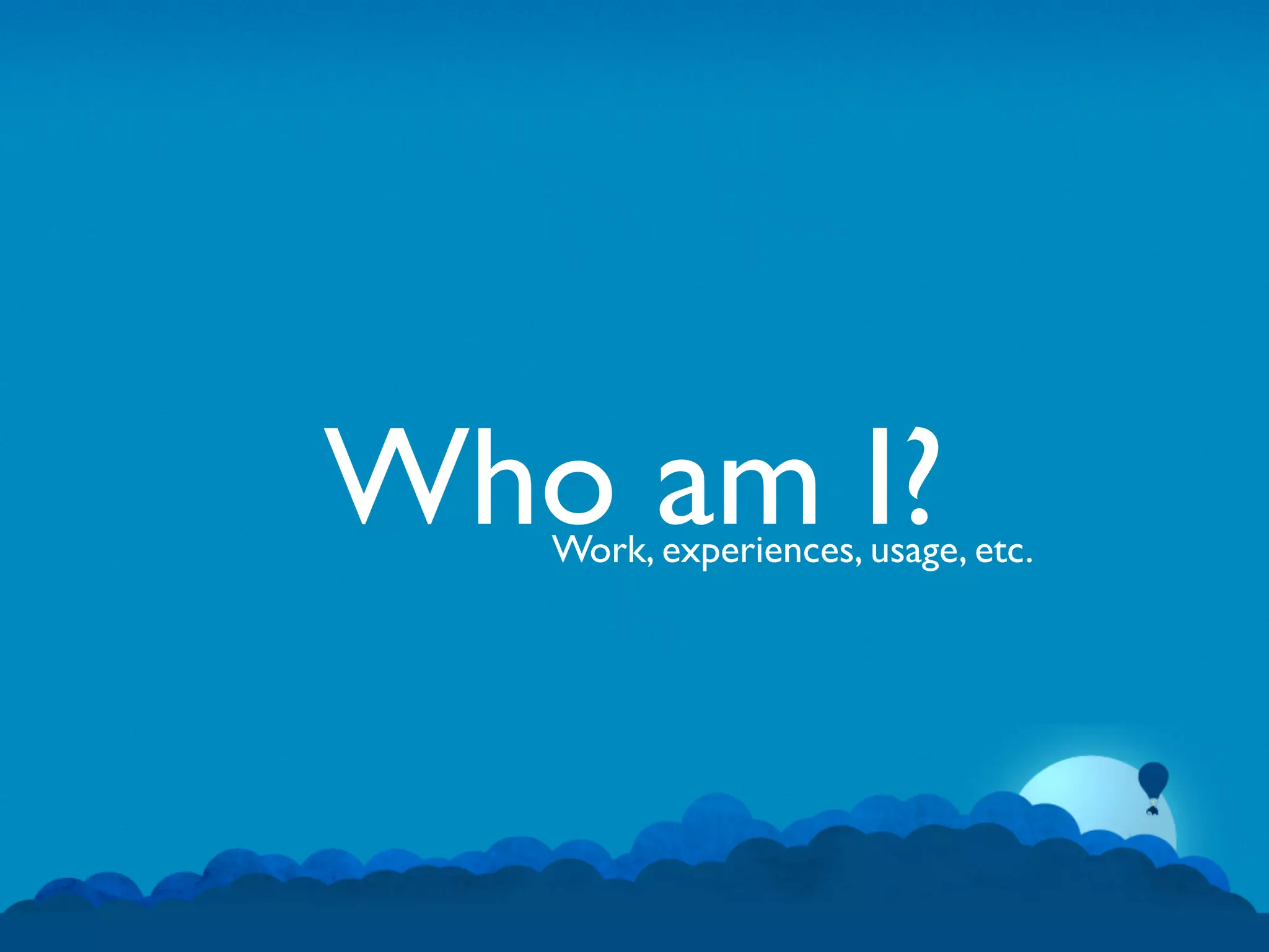Who am I?
   Work, experiences, usage, etc.
 