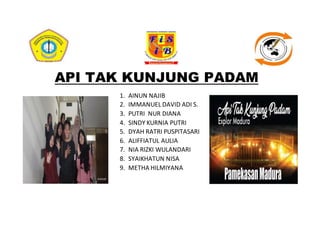 API TAK KUNJUNG PADAM
1. AINUN NAJIB
2. IMMANUEL DAVID ADI S.
3. PUTRI NUR DIANA
4. SINDY KURNIA PUTRI
5. DYAH RATRI PUSPITASARI
6. ALIFFIATUL AULIA
7. NIA RIZKI WULANDARI
8. SYAIKHATUN NISA
9. METHA HILMIYANA
 