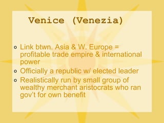 Venice (Venezia) Link btwn. Asia & W. Europe = profitable trade empire & international power Officially a republic w/ elected leader Realistically run by small group of wealthy merchant aristocrats who ran gov’t for own benefit 