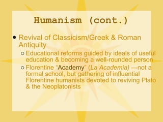 Humanism (cont.) Revival of Classicism/Greek & Roman Antiquity Educational reforms guided by ideals of useful education & becoming a well-rounded person Florentine “ Academy ” ( La Academia)  —not a formal school, but gathering of influential Florentine humanists devoted to reviving Plato & the Neoplatonists 