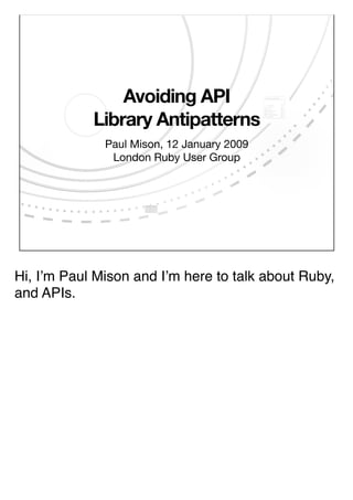 Avoiding API
            Library Antipatterns
              Paul Mison, 12 January 2009
               London Ruby User Group




Hi, Iʼm Paul Mison and Iʼm here to talk about Ruby,
and APIs.
 