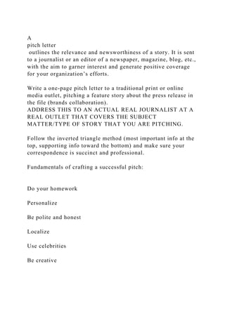 A
pitch letter
outlines the relevance and newsworthiness of a story. It is sent
to a journalist or an editor of a newspaper, magazine, blog, etc.,
with the aim to garner interest and generate positive coverage
for your organization’s efforts.
Write a one-page pitch letter to a traditional print or online
media outlet, pitching a feature story about the press release in
the file (brands collaboration).
ADDRESS THIS TO AN ACTUAL REAL JOURNALIST AT A
REAL OUTLET THAT COVERS THE SUBJECT
MATTER/TYPE OF STORY THAT YOU ARE PITCHING.
Follow the inverted triangle method (most important info at the
top, supporting info toward the bottom) and make sure your
correspondence is succinct and professional.
Fundamentals of crafting a successful pitch:
Do your homework
Personalize
Be polite and honest
Localize
Use celebrities
Be creative
 