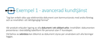 Exempel 1 - avancerad kundtjänst
”Jag kan enkelt söka upp elektroniska dokument som kommunicerats med andra företag
och se innehållet i ett lättillgängligt format”
Vår produkt erbjuder lagring av alla dokument i ett sökbart arkiv. Innehållet i dokumenten
presenteras i överskådlig tabellform för personal utan IT-kunskaper.
Vid behov av sekretess kan åtkomst av dokument styras per användare och alla läsningar
loggas.
 