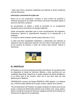 • Ideal, para niños o personas inapetentes que además no tienen resistencia
ante las infecciones.

Información nutricional de la jalea real

Dentro de su rica composición, contiene un gran número de proteínas y
vitaminas del grupo B, las cuales nos ofrecen una acción renovadora desde un
punto de vista físico y psíquico.

Su concentración en fósforo y azufre la convierten en un complemento
importante para el crecimiento y la energía intelectual.

Posee aminoácidos esenciales para el buen funcionamiento del organismo.
Proporciona vitamina E, especialmente necesaria en la reproducción y el
embarazo.
Y aunque en menor cantidad, también posee vitaminas A, C y D.

La jalea real tiene propiedades antisépticas y bactericidas que refuerzan el
organismo ante las agresiones externas. Por ese motivo mucha gente la toma
en los cambios de estación o antes del invierno para prevenir catarros e
infecciones.




EL PROPÓLEO
El Propóleo es uno de los productos apícolas más valiosos. En los últimos años
ha despertado el interés de Químicos, Médicos y otros científicos por sus
cualidades específicas. Dispone de un amplio espectro de efectos biológicos y
no es tóxico para el ser humano, razón por la que tiene cada vez más
aplicaciones en Medicina.

"PROPÓLEOS" proviene del Griego PROPOLIS, PRO (delante; o en defensa
de), y POLIS (ciudad; delante de la ciudad), es decir, delante de la colmena.

 Para la Elaboración del Propóleo, las abejas recolectan la materia prima de las
yemas y cortezas de determinados árboles como el álamo, pino, sauce, abeto y
abedul, mezclando la sustancia resinosa y pegajosa extraída de los árboles con
secreciones de algunas de sus glándulas.
 