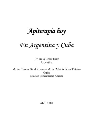 Apiterapia hoy
En Argentina y Cuba
Dr. Julio Cesar Díaz
Argentina
M. Sc. Teresa Giral Rivera – M. Sc.Adolfo Pérez Piñeiro
Cuba
Estación Experimental Apícola
Abril 2001
 