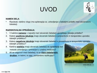 UVOD
NAMEN DELA:
• Raziskati, kakšno vlogo ima apiterapija oz. zdravljenje s čebeljimi pridelki med slovenskimi
čebelarji.
RAZISKOVALNA VPRAŠANJA:
1. V kakšne namene v največji meri slovenski čebelarji uporabljajo čebelje pridelke?
2. Katere pozitivne izkušnje imajo slovenski čebelarji s preventivno in terapevtsko uporabo
čebeljih pridelkov?
3. Katere negativne izkušnje imajo slovenski čebelarji s preventivno in terapevtsko uporabo
čebeljih pridelkov?
4. Kakšna stališča imajo slovenski čebelarji do apiterapije kot
metode zdravljenja v primerjavi z uradno medicino?
5. Ali se odgovori med čebelarji, ki so člani čebelarskih
društev, in tistimi, ki niso, pomembno razlikujejo?
(www.delo.si)
 