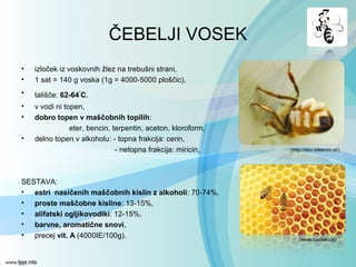 ČEBELJI VOSEK
• izloček iz voskovnih žlez na trebušni strani,
• 1 sat = 140 g voska (1g = 4000-5000 ploščic),
• tališče: 62-64◦
C,
• v vodi ni topen,
• dobro topen v maščobnih topilih:
eter, bencin, terpentin, aceton, kloroform,
• delno topen v alkoholu: - topna frakcija: cerin,
- netopna frakcija: miricin,
SESTAVA:
• estri nasičenih maščobnih kislin z alkoholi: 70-74%,
• proste maščobne kisline: 13-15%,
• alifatski ogljikovodiki: 12-15%,
• barvne, aromatične snovi,
• precej vit. A (4000IE/100g). (www.bodieko.si)
(http://eko.telekom.si/)
 