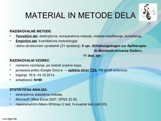 MATERIAL IN METODE DELA
RAZISKOVALNE METODE:
• Teoretični del: deskriptivna, komparativna metoda, metoda klasifikacije, kompilacije,
• Empirični del: kvantitativna metodologija
- delno strukturirani vprašalnik (21 vprašanj): 8 vpr. (Erhebungsbogen zur Apitherapie-
dr.Münstedt-Univerza Gieβen),
11 dod. vpr.
RAZISKOVALNI VZOREC:
• namerno vzorčenje, po metodi snežne kepe,
• povezava preko Google Docs-a → spletna stran ČZS, FB (profil avtorice))
• trajanje: 18.9.-14.10.2014,
• anketiranci: N=90
STATISTIČNA ANALIZA:
• deskriptivna statistična metoda,
• Microsoft Office Excel 2007, SPSS 22.00,
• neparametrični Mann-Whitney U test, hi-kvadrat test (p≥0,05).
 