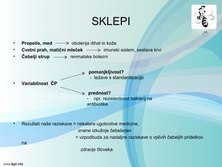 SKLEPI
• Propolis, med obolenja dihal in kože
• Cvetni prah, matični mleček imunski sistem, sestava krvi
• Čebelji strup revmatske bolezni
• Variabilnost ČP
• Rezultati naše raziskave = nekatere ugotovitve medicine,
znane izkušnje čebelarjev
= vzpodbuda za nadaljne raziskave o vplivih čebeljih pridelkov
na
zdravje človeka.
pomanjkljivost?
- težave s standardizacijo
prednost?
- npr. rezistentnost bakterij na
antibiotike
 