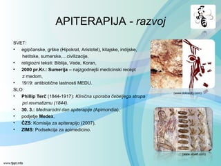 APITERAPIJA - razvoj
SVET:
• egipčanske, grške (Hipokrat, Aristotel), kitajske, indijske,
hetitske, sumerske,…civilizacije,
• religiozni teksti: Biblija, Vede, Koran,
• 2000 pr.Kr.: Sumerija – najzgodnejši medicinski recept
z medom,
• 1919: antibiotične lastnosti MEDU.
SLO:
• Phillip Terč (1844-1917): Klinična uporaba čebeljega strupa
pri revmatizmu (1844).
• 30. 3.: Mednarodni dan apiterapije (Apimondia),
• podjetje Medex,
• ČZS: Komisija za apiterapijo (2007),
• ZIMS: Podsekcija za apimedicino.
(www.aloelf.com)
(www.dolcecity.com)
 
