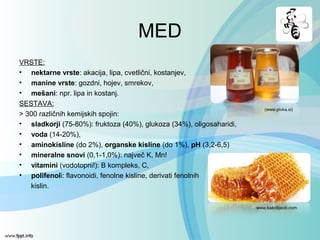 MED
VRSTE:
• nektarne vrste: akacija, lipa, cvetlični, kostanjev,
• manine vrste: gozdni, hojev, smrekov,
• mešani: npr. lipa in kostanj.
SESTAVA:
> 300 različnih kemijskih spojin:
• sladkorji (75-80%): fruktoza (40%), glukoza (34%), oligosaharidi,
• voda (14-20%),
• aminokisline (do 2%), organske kisline (do 1%), pH (3,2-6,5)
• mineralne snovi (0,1-1,0%): največ K, Mn!
• vitamini (vodotopni!): B kompleks, C,
• polifenoli: flavonoidi, fenolne kisline, derivati fenolnih
kislin.
(www.pivka.si)
www.kakolijeciti.com
 