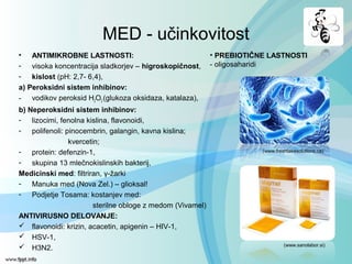 MED - učinkovitost
• ANTIMIKROBNE LASTNOSTI:
- visoka koncentracija sladkorjev – higroskopičnost,
- kislost (pH: 2,7- 6,4),
a) Peroksidni sistem inhibinov:
- vodikov peroksid H2O2 (glukoza oksidaza, katalaza),
b) Neperoksidni sistem inhibinov:
- lizocimi, fenolna kislina, flavonoidi,
- polifenoli: pinocembrin, galangin, kavna kislina;
kvercetin;
- protein: defenzin-1,
- skupina 13 mlečnokislinskih bakterij,
Medicinski med: filtriran, γ-žarki
- Manuka med (Nova Zel.) – glioksal!
- Podjetje Tosama: kostanjev med:
sterilne obloge z medom (Vivamel)
ANTIVIRUSNO DELOVANJE:
 flavonoidi: krizin, acacetin, apigenin – HIV-1,
 HSV-1,
 H3N2. (www.sanolabor.si)
• PREBIOTIČNE LASTNOSTI
- oligosaharidi
(www.freshtakesolutions.ca)
 