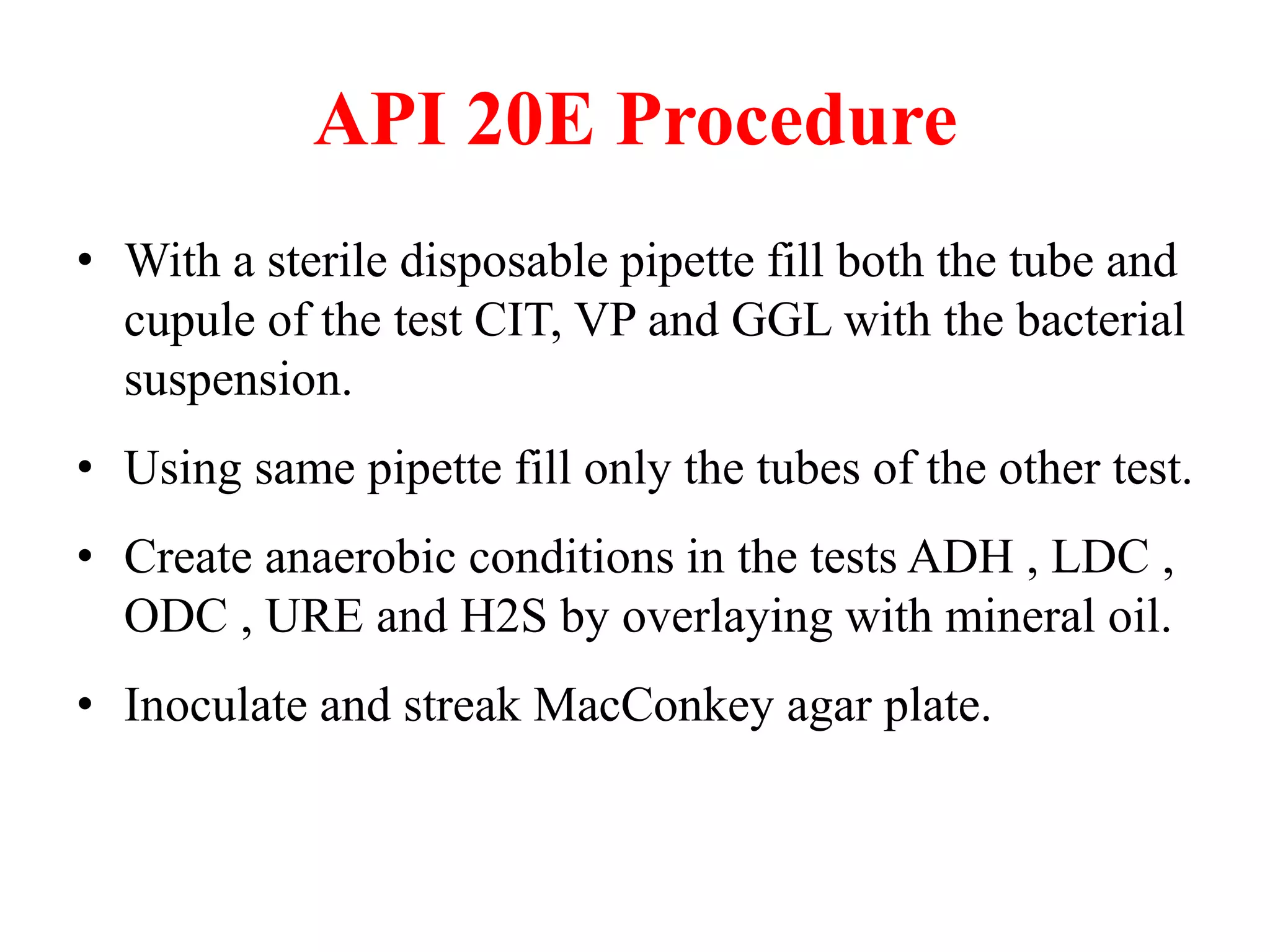 API 20E Procedure 
•With a sterile disposable pipette fill both the tube and cupule of the test CIT, VP and GGL with the bacterial suspension. 
•Using same pipette fill only the tubes of the other test. 
•Create anaerobic conditions in the tests ADH , LDC , ODC , URE and H2S by overlaying with mineral oil. 
•Inoculate and streak MacConkey agar plate. 
 