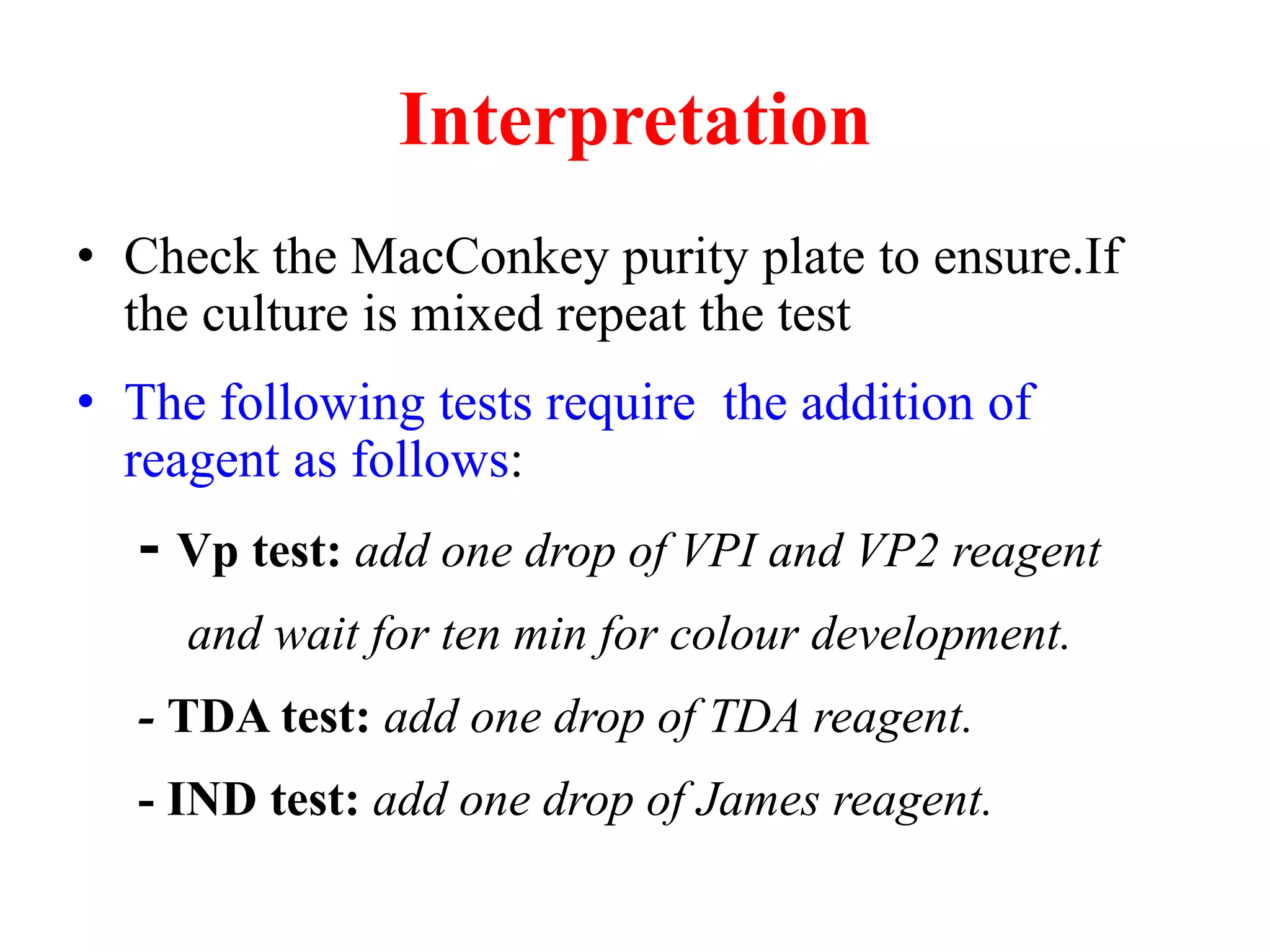 Interpretation 
•Check the MacConkey purity plate to ensure.If the culture is mixed repeat the test 
•The following tests require the addition of reagent as follows: 
- Vp test: add one drop of VPI and VP2 reagent 
and wait for ten min for colour development. 
- TDA test: add one drop of TDA reagent. 
- IND test: add one drop of James reagent.  