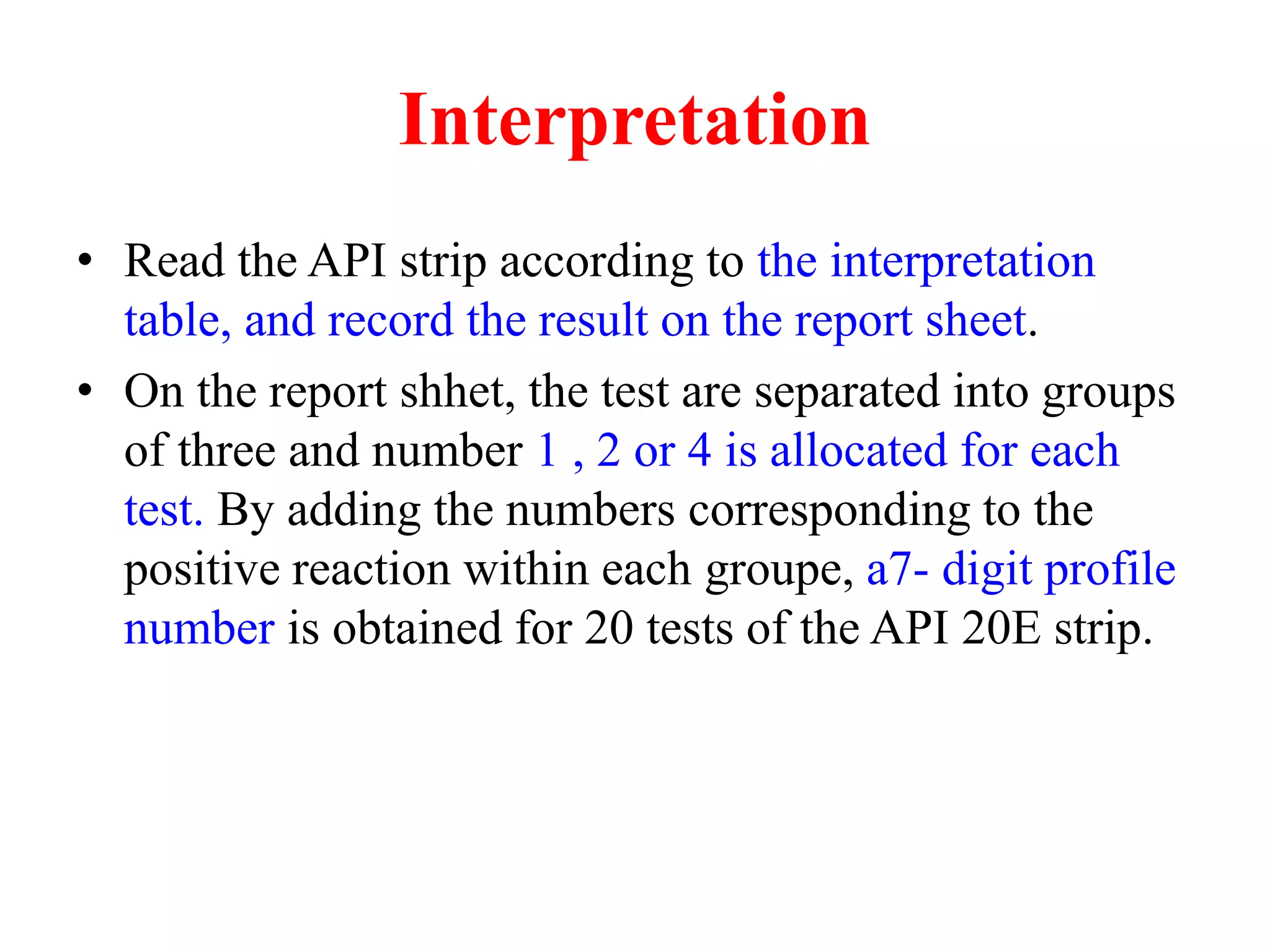 Interpretation 
•Read the API strip according to the interpretation table, and record the result on the report sheet. 
•On the report shhet, the test are separated into groups of three and number 1 , 2 or 4 is allocated for each test. By adding the numbers corresponding to the positive reaction within each groupe, a7- digit profile number is obtained for 20 tests of the API 20E strip.  