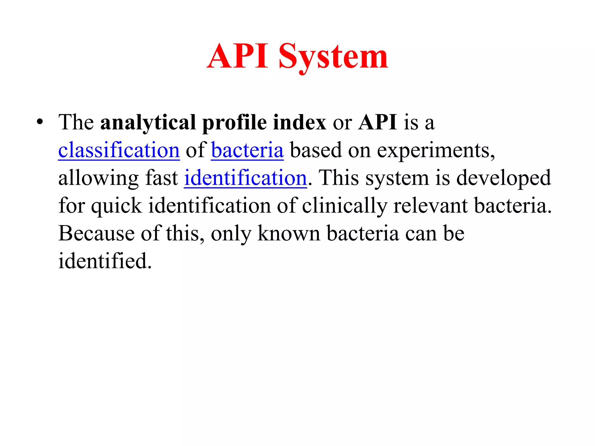 API System 
•The analytical profile index or API is a classification of bacteria based on experiments, allowing fast identification. This system is developed for quick identification of clinically relevant bacteria. Because of this, only known bacteria can be identified.  