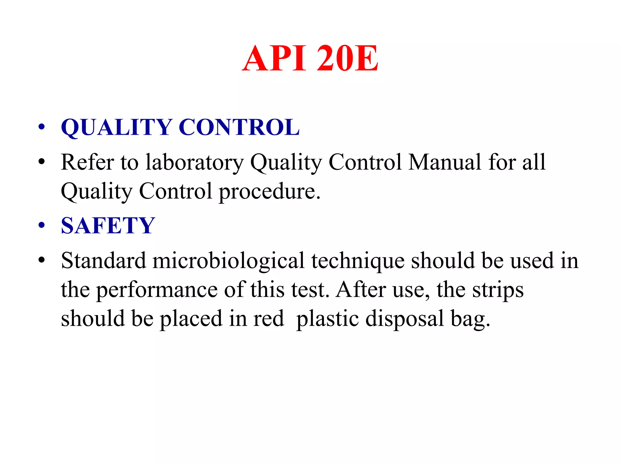 API 20E 
•QUALITY CONTROL 
•Refer to laboratory Quality Control Manual for all Quality Control procedure. 
•SAFETY 
•Standard microbiological technique should be used in the performance of this test. After use, the strips should be placed in red plastic disposal bag.  