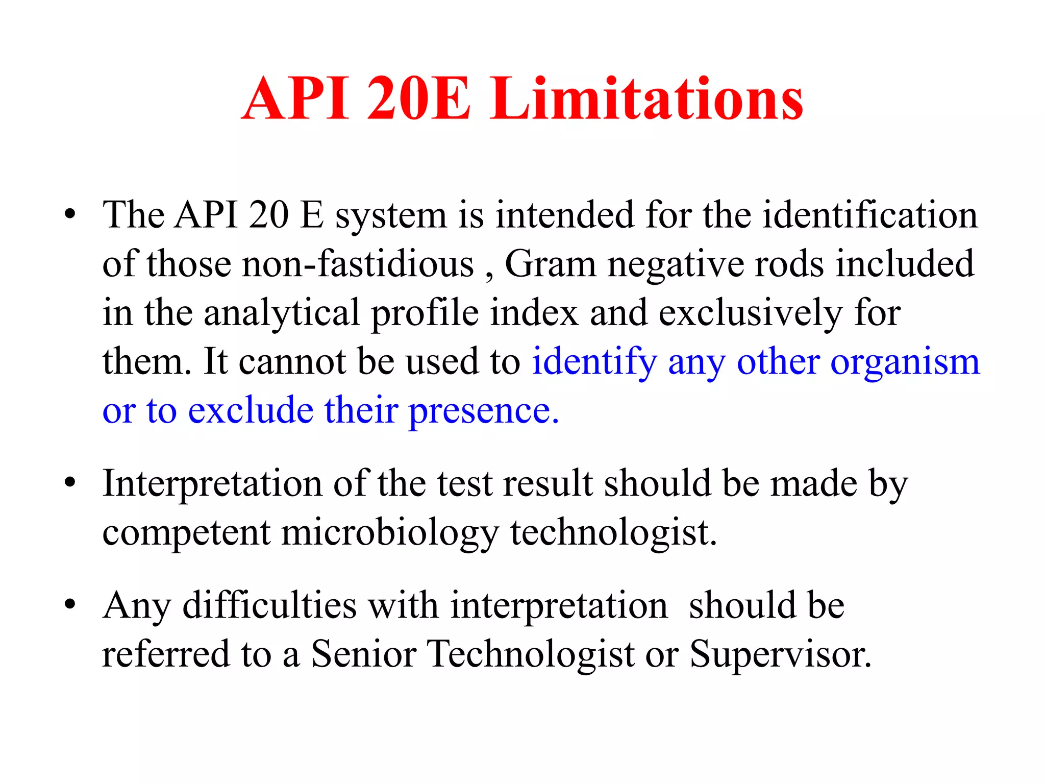 API 20E Limitations 
•The API 20 E system is intended for the identification of those non-fastidious , Gram negative rods included in the analytical profile index and exclusively for them. It cannot be used to identify any other organism or to exclude their presence. 
•Interpretation of the test result should be made by competent microbiology technologist. 
•Any difficulties with interpretation should be referred to a Senior Technologist or Supervisor.  